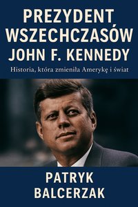 Prezydent Wszechczasów. John F. Kennedy . Historia, która zmieniła Amerykę i świat. - Patryk Balcerzak - ebook