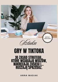 SZTUKA GRY W TIKTOKA - 10 Zasad Strategii,  Które Wciągają Widzów, Nakręcają Zasięgi i...  Ruszają Sprzedaż. - Anna Masiak - ebook