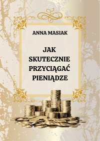 JAK SKUTECZNIE PRZYCIĄGAĆ PIENIĄDZE? Dlaczego samo " Chcenie Pieniędzy" nie wystarczy? - Anna Masiak - ebook