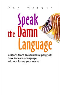 Speak the Damn Language. Lessons From an Accidental Polyglot: How to Learn a Language Without Losing Your Nerve - Yan Matsur - ebook