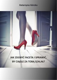 Jak zdobyć faceta i sprawić, by ciągle za Tobą szalał - Katarzyna Górska - ebook