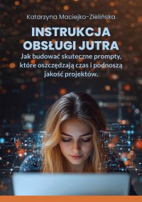 Instrukcja Obsługi Jutra. Jak budować skuteczne prompty, które oszczędzają czas i podnoszą jakość projektów - Katarzyna Maciejko-Zielińska - ebook