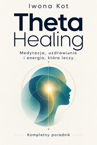 Theta Healing. Medytacja, uzdrawianie i energia, która leczy. Kompletny poradnik - Iwona Kot - ebook