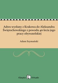 Adres wysłany z Krakowa do Aleksandra Świętochowskiego z powodu 40-lecia jego pracy obywatelskiej - Adam Szymański - ebook