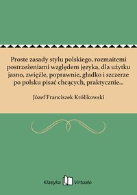 Proste zasady stylu polskiego, rozmaitemi postrzeżeniami względem języka, dla użytku jasno, zwięźle, poprawnie, gładko i szczerze po polsku pisać chcących, praktycznie w przykładach okazane - Józef Franciszek Królikowski - ebook