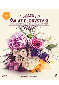 Świat florystyki. Sztuka układania i fotografowania kwiatów. Wydanie II rozszerzone - Agnieszka Zakrzewska - ebook