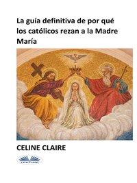 La Guía Definitiva De Por Qué Los Católicos Rezan A La Madre María - Celine Claire - ebook