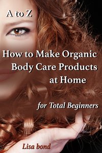 A to Z How to Make Organic Body Care Products at Home for Total Beginners - Lisa Bond - ebook