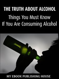 The Truth About Alcohol: Things You Must Know If You Are Consuming Alcohol - My Ebook Publishing House - ebook