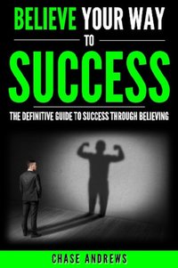 Believe Your Way to Success - The Definitive Guide to Success Through Believing - Chase Andrews - ebook