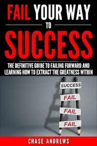 Fail Your Way to Success - The Definitive Guide to Failing Forward and Learning How to Extract The Greatness Within - Chase Andrews - ebook