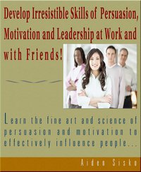 Develop Irresistible Skills Of Persuasion - Learn The Fine Art And Science Of Persuasion And Motivation To Effectively Influence People - Aiden Sisko - ebook