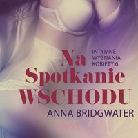 Na spotkanie Wschodu - Intymne wyznania kobiety 6 - opowiadanie erotyczne - Anna Bridgwater - audiobook