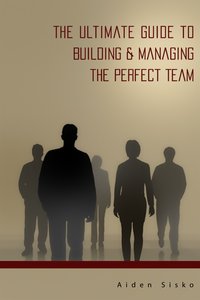 The Ultimate Guide to Building & Managing the Perfect Team - Aiden Sisko - ebook