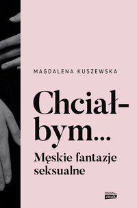 Chciałbym... Męskie fantazje seksualne - Kuszewska Magdalena - ebook