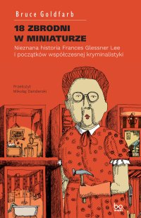 18 zbrodni w miniaturze. Nieznana historia Frances Glessner Lee i początków współczesnej kryminalistyki - Bruce Goldfarb - ebook
