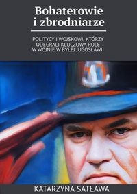 Bohaterowie i zbrodniarze - Politycy i wojskowi, którzy odegrali kluczową rolę w wojnie w byłej Jugosławii - Katarzyna Satława - ebook