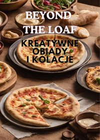 Beyond The Loaf: Kreatywne obiady i kolacje | Innowacyjna książka kucharska zawierająca pyszne przepisy na zakwasie wykraczające poza tradycyjny chleb - tortille, ciasto do pizzy, chlebek naan i kieszonki pita dla miłośników jedzenia - Peter Doughfrey - ebook