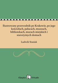 Ilustrowany przewodnik po Krakowie, po jego kościołach, pałacach, muzeach, bibliotekach, murach miejskich i starożytnych domach - Ludwik Stasiak - ebook