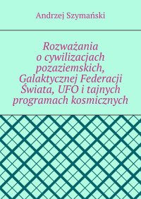 Rozważania o cywilizacjach pozaziemskich, Galaktycznej Federacji Świata, UFO i tajnych programach kosmicznych - Andrzej Szymański - ebook