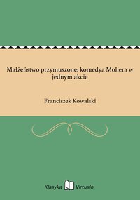 Małżeństwo przymuszone: komedya Moliera w jednym akcie - Franciszek Kowalski - ebook