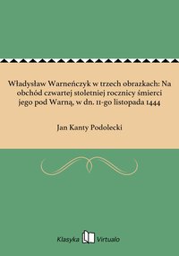 Władysław Warneńczyk w trzech obrazkach: Na obchód czwartej stoletniej rocznicy śmierci jego pod Warną, w dn. 11-go listopada 1444 - Jan Kanty Podolecki - ebook