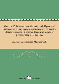 Żydzi w Polsce, na Rusi i Litwie czyli Opowieść historyczna o przybyciu do pomienionych krajów dziatwy Izraela – i o powodzeniu jej tamże w przestworze VIII-XVIII wieku, którą jako czwarty dodatek do "Historyi prawodawstw słowiańskich" drukiem ogło­sił - Wacław Aleksander Maciejowski - ebook