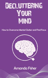 Decluttering Your Mind. How to Overcome Mental Clutter and Find Focus - Amanda Fisher - ebook