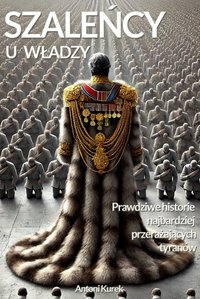 Szaleńcy u władzy. Prawdziwe historie najbardziej przerażających tyranów - Antoni Kurek - ebook