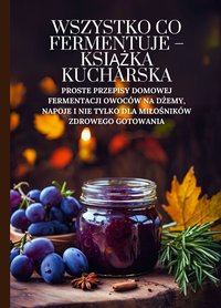 Wszystko co fermentuje - książka kucharska: Proste przepisy domowej fermentacji owoców na dżemy, napoje i nie tylko dla miłośników zdrowego gotowania - Marcus Grain - ebook