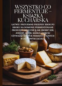 Wszystko co fermentuje - książka kucharska: Łatwe i przyjemne przepisy krok po kroku na domowe fermentowane produkty mleczne || Jak zrobić ser, jogurt, kefir, masło i więcej używając kultur fermentacyjnych w domowym zaciszu - Marcus Grain - ebook