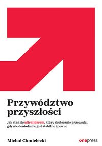 Przywództwo przyszłości. Jak stać się ultraliderem, który skutecznie przewodzi gdy nic dookoła nie jest stabilne i pewne - Michał Chmielecki - ebook