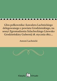 Głos połkownika i kawalera Lachnickiego delegowanego z powiatu Grodzienskiego, na sessyi Zgromadzenia Szlacheckiego Litewsko Grodzieńskiey Gubernij 18. stycznia 1812. roku miany. - Antoni Lachnicki - ebook